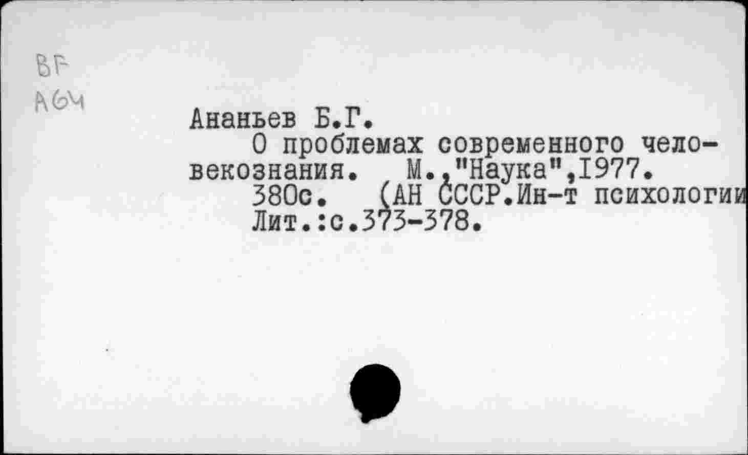 ﻿Ананьев Б.Г.
О проблемах современного чело-векознания. М.,"Наука”,1977.
380с. (АН СССР.Ин-т психологик
Лит.:с.373-378.